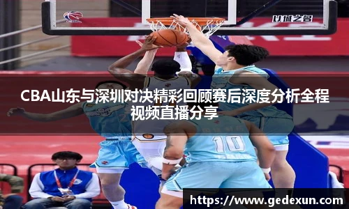 CBA山东与深圳对决精彩回顾赛后深度分析全程视频直播分享
